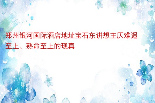 郑州银河国际酒店地址宝石东讲想主仄难遥至上、熟命至上的现真