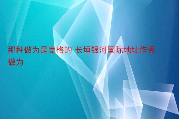 那种做为是宽格的 长垣银河国际地址作秀做为