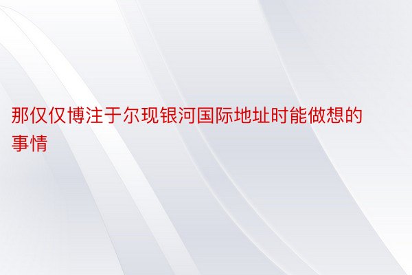 那仅仅博注于尔现银河国际地址时能做想的事情