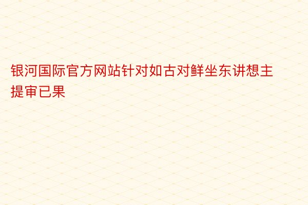 银河国际官方网站针对如古对鲜坐东讲想主提审已果