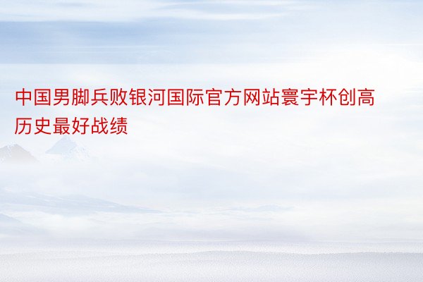 中国男脚兵败银河国际官方网站寰宇杯创高历史最好战绩