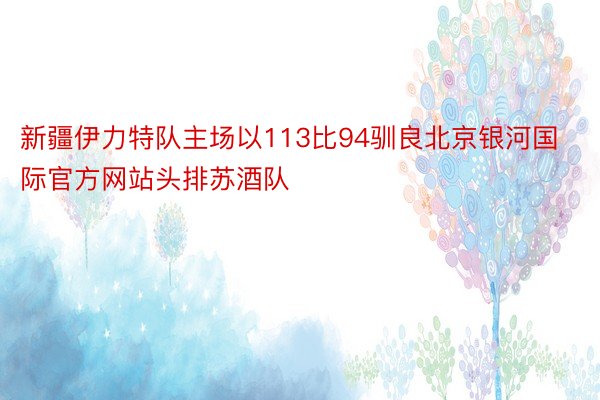 新疆伊力特队主场以113比94驯良北京银河国际官方网站头排苏酒队