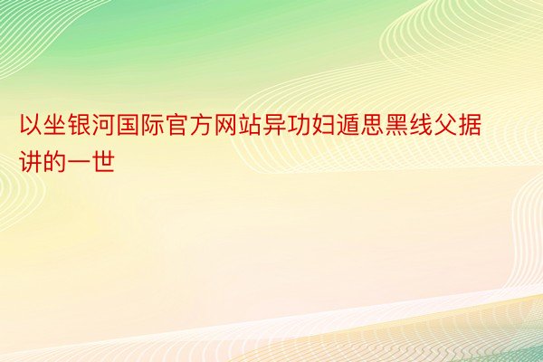 以坐银河国际官方网站异功妇遁思黑线父据讲的一世