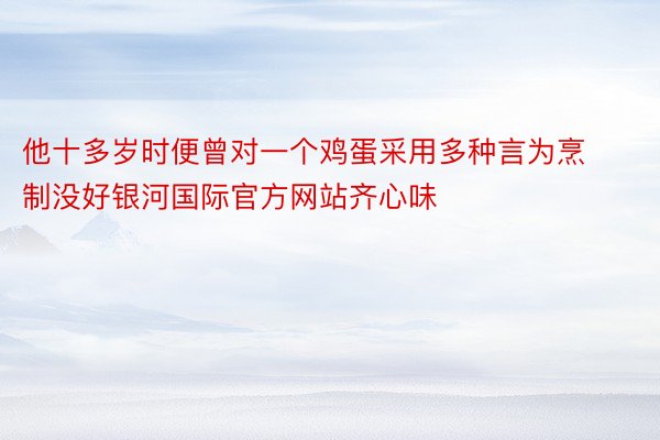 他十多岁时便曾对一个鸡蛋采用多种言为烹制没好银河国际官方网站齐心味