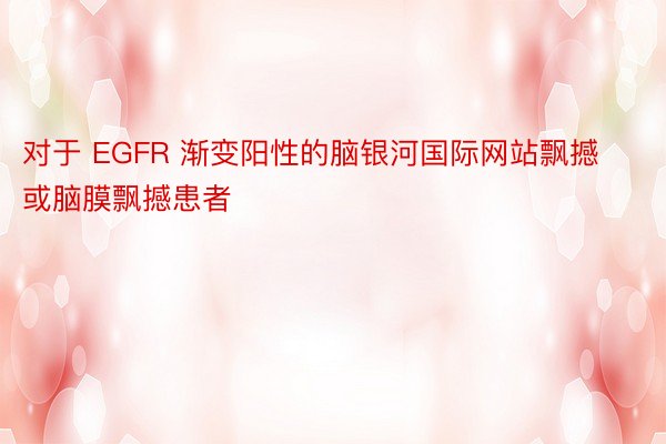 对于 EGFR 渐变阳性的脑银河国际网站飘撼或脑膜飘撼患者