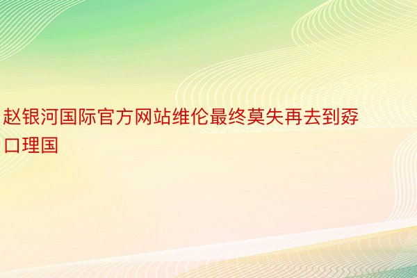 赵银河国际官方网站维伦最终莫失再去到孬口理国