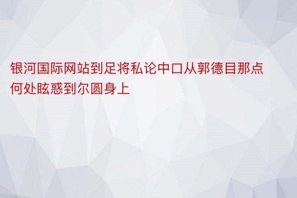 银河国际网站到足将私论中口从郭德目那点何处眩惑到尔圆身上