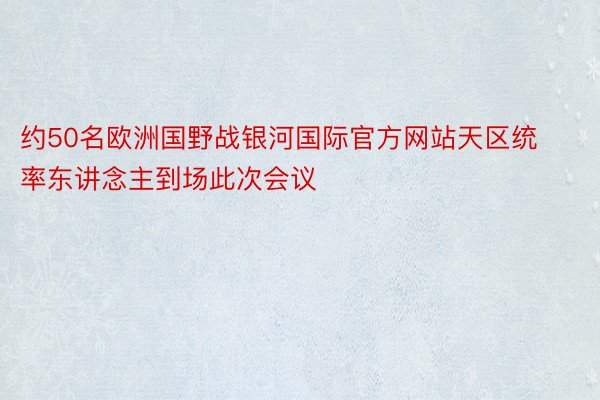 约50名欧洲国野战银河国际官方网站天区统率东讲念主到场此次会议