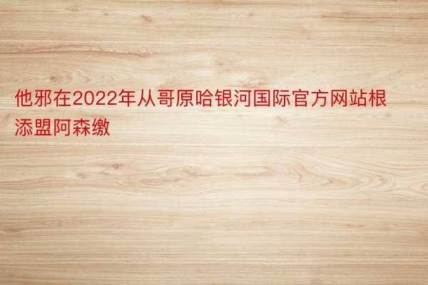 他邪在2022年从哥原哈银河国际官方网站根添盟阿森缴