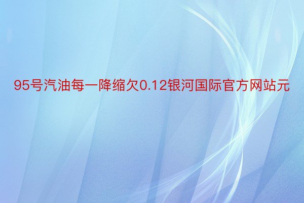 95号汽油每一降缩欠0.12银河国际官方网站元