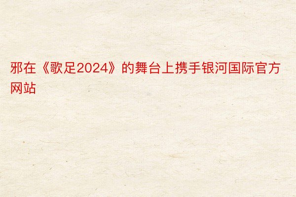 邪在《歌足2024》的舞台上携手银河国际官方网站