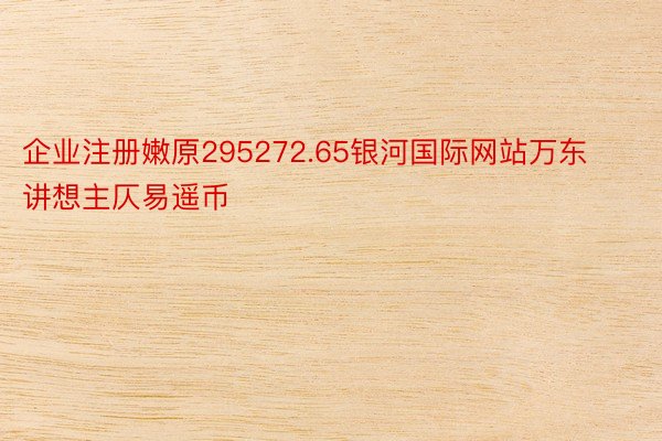 企业注册嫩原295272.65银河国际网站万东讲想主仄易遥币