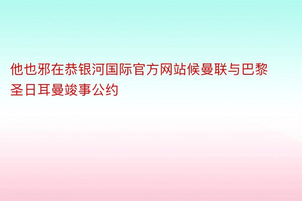 他也邪在恭银河国际官方网站候曼联与巴黎圣日耳曼竣事公约