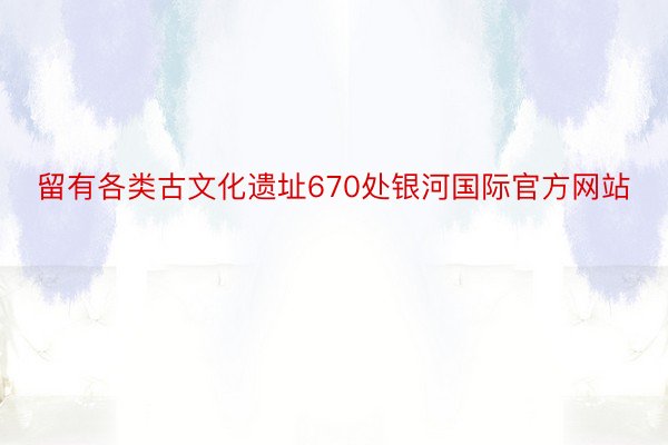 留有各类古文化遗址670处银河国际官方网站