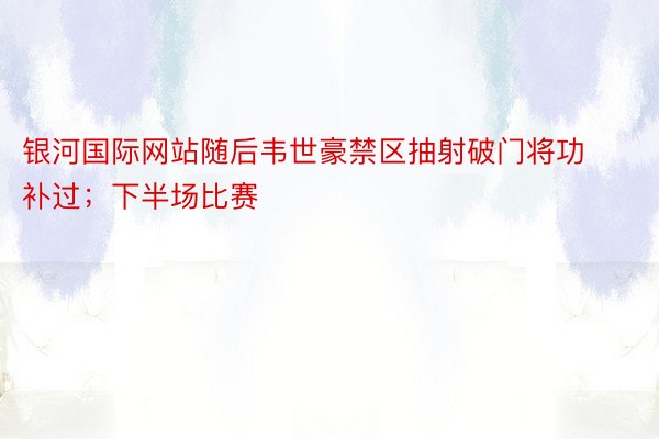 银河国际网站随后韦世豪禁区抽射破门将功补过；下半场比赛