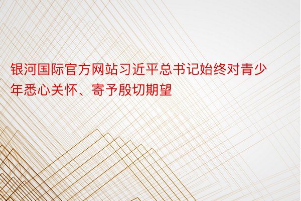 银河国际官方网站习近平总书记始终对青少年悉心关怀、寄予殷切期望